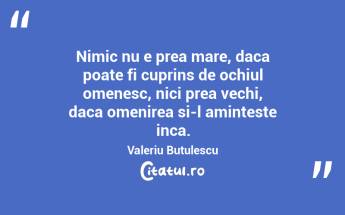 Nimic nu e prea mare, daca poate fi cuprins de ochiul omenesc, nici prea vechi, daca omenirea si-l aminteste inca. Valeriu Butulescu...