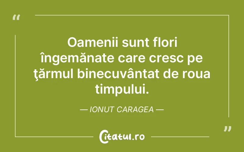Oamenii sunt flori îngemănate care cresc pe ţărmul binecuvântat de roua timpului. Ionut Caragea
