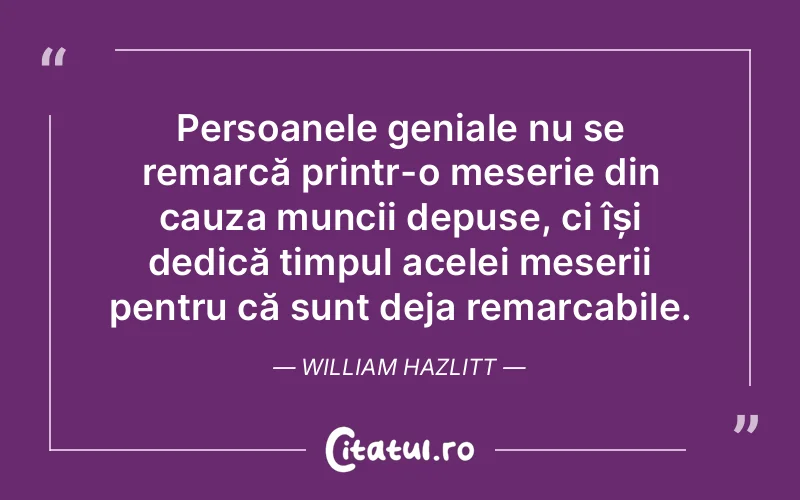 Persoanele geniale nu se remarcă printr-o meserie din cauza muncii depuse, ci își dedică timpul acelei meserii pentru că sunt deja remarcabile. William Hazlitt