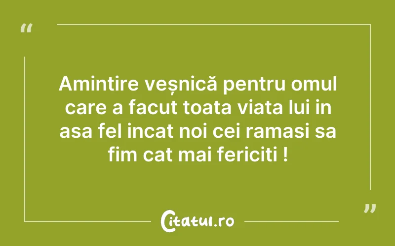 Amintire veșnică pentru omul care a facut toata viata lui in asa fel incat noi cei ramasi sa fim cat mai fericiti !