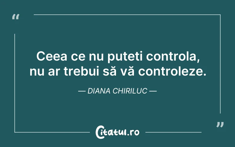Ceea ce nu puteți controla, nu ar trebui să vă controleze. Diana Chiriluc