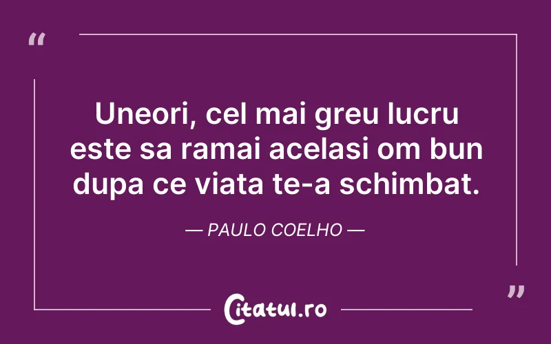 Uneori, cel mai greu lucru este sa ramai acelasi om bun dupa ce viata te-a schimbat. Paulo Coelho