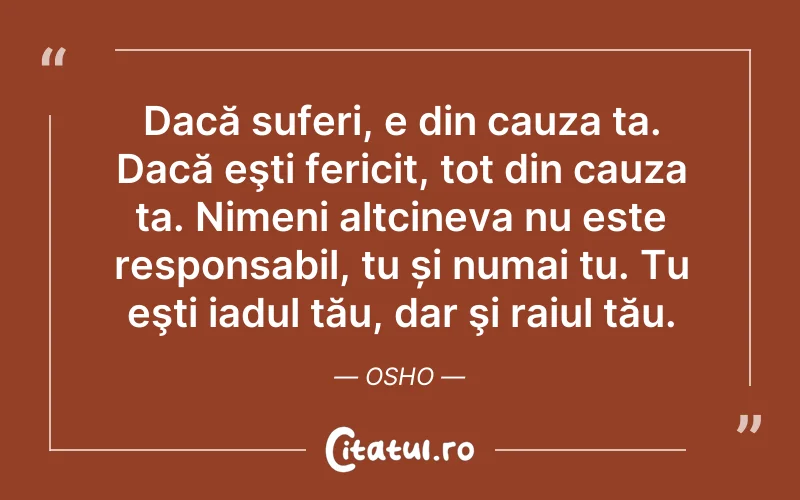 Dacă suferi, e din cauza ta. Dacă eşti fericit, tot din cauza ta. Nimeni altcineva nu este responsabil, tu și numai tu. Tu eşti iadul tău, dar şi raiul tău. Osho