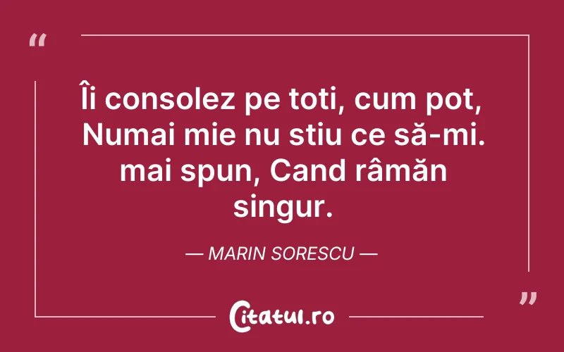 Îi consolez pe toți, cum pot, Numai mie nu stiu ce să-mi. mai spun, Cand râmăn singur. Marin Sorescu