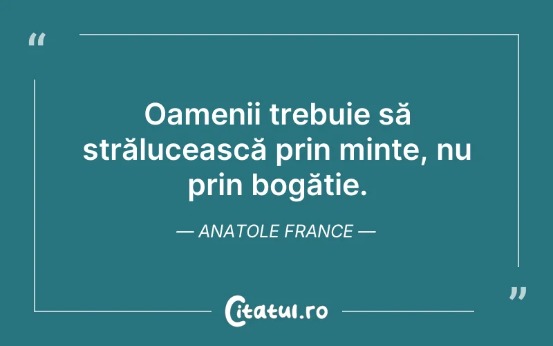 Oamenii trebuie să strălucească prin minte, nu prin bogăție. Anatole France