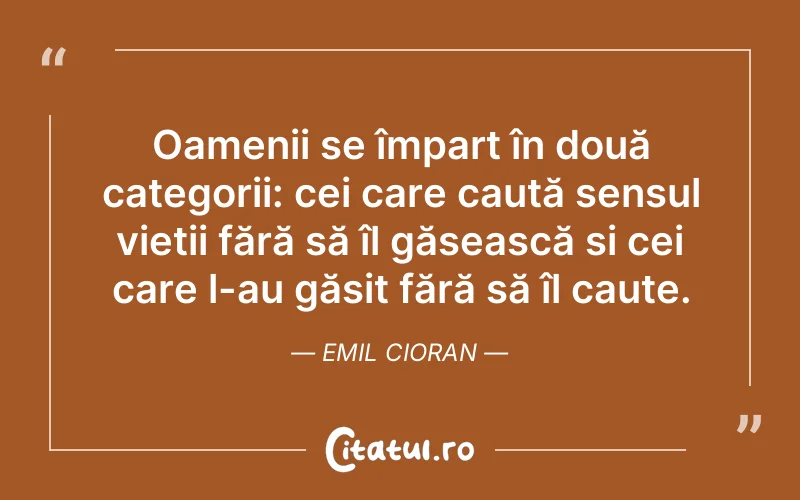 Oamenii se împart în două categorii: cei care caută sensul vieții fără să îl găsească si cei care l-au găsit fără să îl caute. Emil Cioran