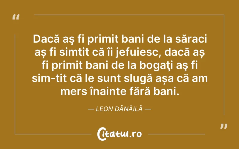 Dacă aş fi primit bani de la săraci aș fi simțit că îi jefuiesc, dacă aș fi primit bani de la bogaţi aş fi sim-țit că le sunt slugă așa că am mers înainte fără bani. Leon Dănăilă