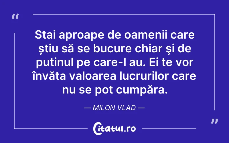 Stai aproape de oamenii care știu să se bucure chiar şi de puținul pe care-l au. Ei te vor învăța valoarea lucrurilor care nu se pot cumpăra. Milon Vlad