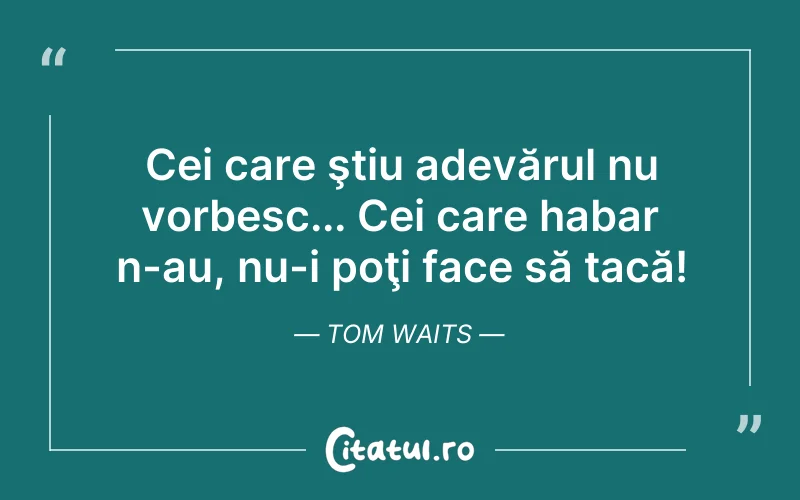 Cei care ştiu adevărul nu vorbesc... Cei care habar n-au, nu-i poţi face să tacă! Tom Waits