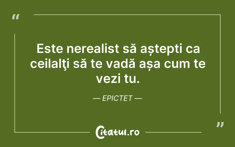 Este nerealist să aștepți ca ceilalţi să te vadă așa cum te vezi tu. Epictet