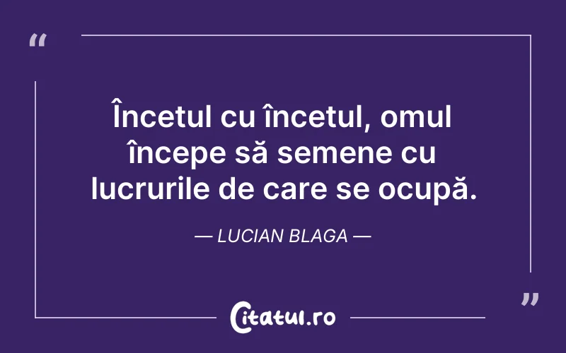 Încetul cu încetul, omul începe să semene cu lucrurile de care se ocupă. Lucian Blaga