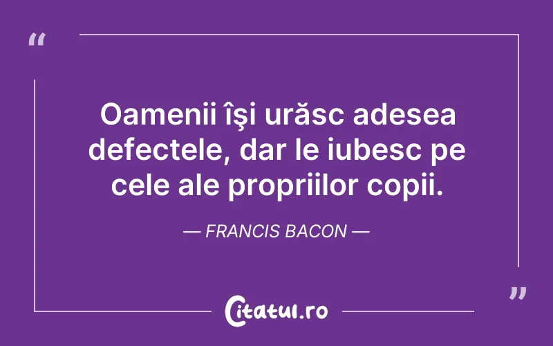 Oamenii îşi urăsc adesea defectele, dar le iubesc pe cele ale propriilor copii. Francis Bacon