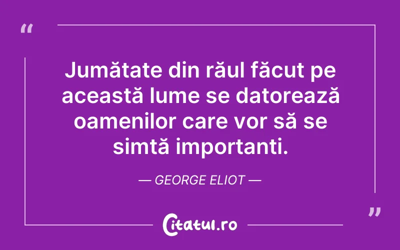 Jumătate din răul făcut pe această lume se datorează oamenilor care vor să se simtă importanți. George Eliot