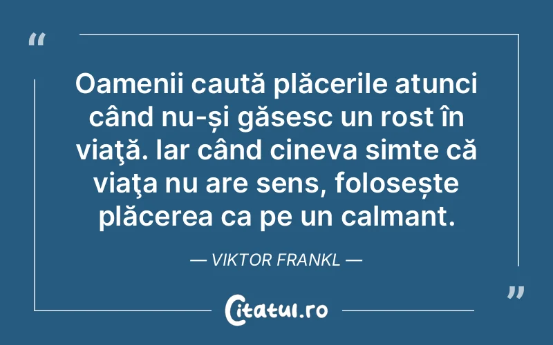 Oamenii caută plăcerile atunci când nu-și găsesc un rost în viaţă. lar când cineva simte că viaţa nu are sens, folosește plăcerea ca pe un calmant. Viktor Frankl