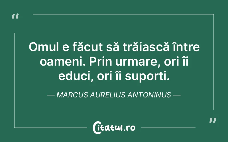 Omul e făcut să trăiască între oameni. Prin urmare, ori îi educi, ori îi suporți. Marcus Aurelius Antoninus