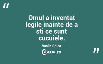 Omul a inventat legile inainte de a sti ce sunt cucuiele. Vasile Ghica...