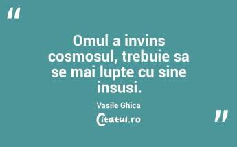 Omul a invins cosmosul, trebuie sa se mai lupte cu sine insusi. Vasile Ghica...
