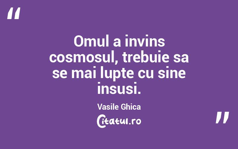 Omul a invins cosmosul, trebuie sa se mai lupte cu sine insusi. Vasile Ghica
