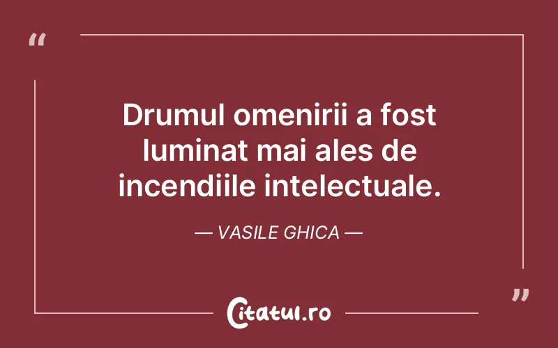 Drumul omenirii a fost luminat mai ales de incendiile intelectuale. Vasile Ghica