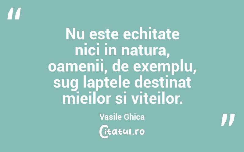 Nu este echitate nici in natura, oamenii, de exemplu, sug laptele destinat mieilor si viteilor. Vasile Ghica