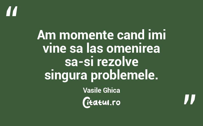 Am momente cand imi vine sa las omenirea sa-si rezolve singura problemele. Vasile Ghica

