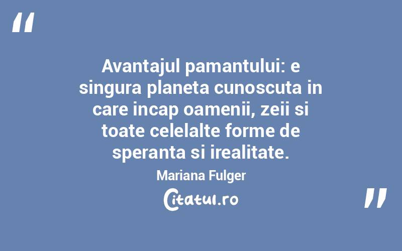 Avantajul pamantului: e singura planeta cunoscuta in care incap oamenii, zeii si toate celelalte forme de speranta si irealitate. Mariana Fulger
