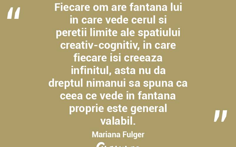 Fiecare om are fantana lui in care vede cerul si peretii limite ale spatiului creativ-cognitiv, in care fiecare isi creeaza infinitul, asta nu da dreptul nimanui sa spuna ca ceea ce vede in fantana proprie este general valabil. Mariana Fulger
