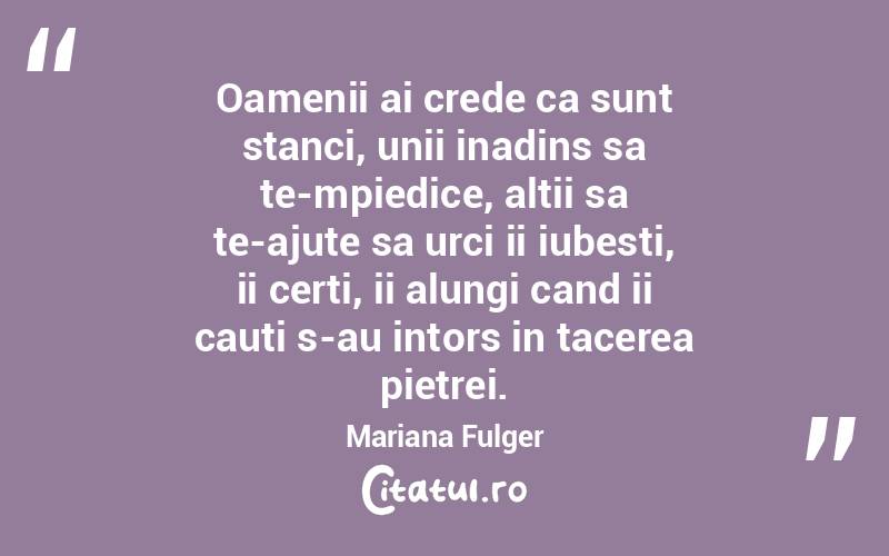 Oamenii ai crede ca sunt stanci, unii inadins sa te-mpiedice, altii sa te-ajute sa urci ii iubesti, ii certi, ii alungi cand ii cauti s-au intors in tacerea pietrei. Mariana Fulger

