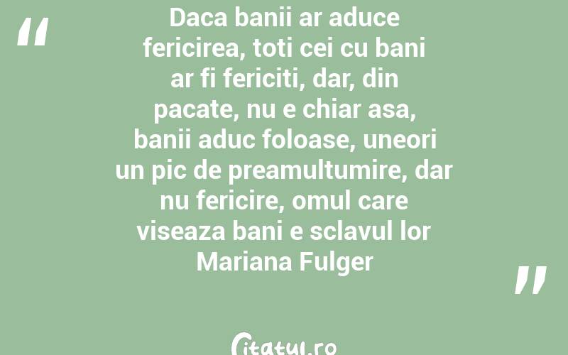 Daca banii ar aduce fericirea, toti cei cu bani ar fi fericiti, dar, din pacate, nu e chiar asa, banii aduc foloase, uneori un pic de preamultumire, dar nu fericire, omul care viseaza bani e sclavul lor Mariana Fulger