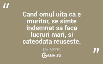 Cand omul uita ca e muritor, se simte indemnat sa faca lucruri mari, si cateodata reuseste. Emil Cioran...