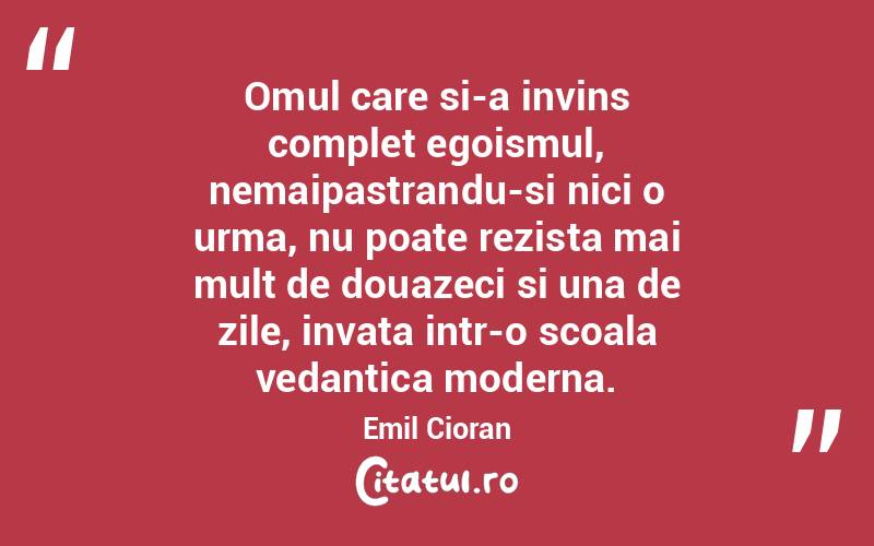 Omul care si-a invins complet egoismul, nemaipastrandu-si nici o urma, nu poate rezista mai mult de douazeci si una de zile, invata intr-o scoala vedantica moderna. Emil Cioran
