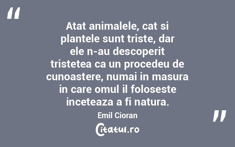 Atat animalele, cat si plantele sunt triste, dar ele n-au descoperit tristetea ca un procedeu de cunoastere, numai in masura in care omul il foloseste inceteaza a fi natura. Emil Cioran
