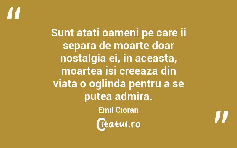 Sunt atati oameni pe care ii separa de moarte doar nostalgia ei, in aceasta, moartea isi creeaza din viata o oglinda pentru a se putea admira. Emil Cioran
