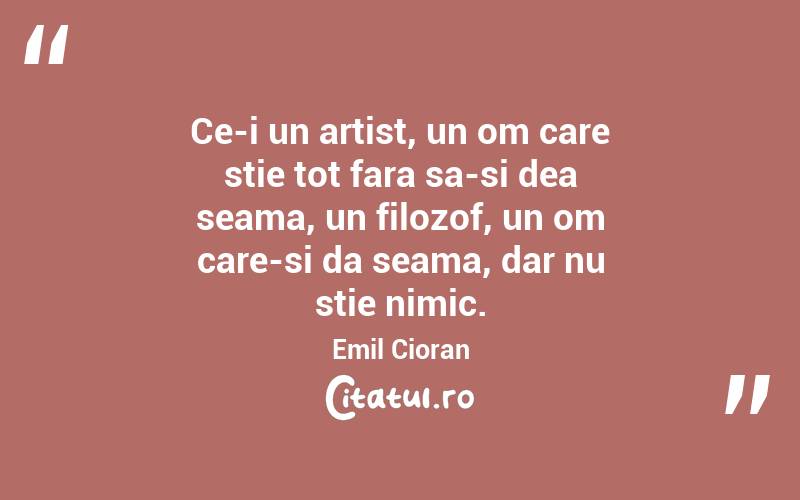 Ce-i un artist, un om care stie tot fara sa-si dea seama, un filozof, un om care-si da seama, dar nu stie nimic. Emil Cioran
