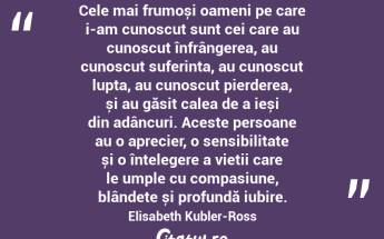 Cele mai frumoși oameni pe care i-am cunoscut sunt cei care au cunoscut înfrângerea, au cunoscut suferința, au cunoscut lupta, au cunoscut pierderea, și au găsit calea de a ieși din adâncuri. Aceste persoane au o aprecier, o sensibilitate și o înțelegere a vieții care le umple cu compasiune, blândețe și profundă iubire. Elisabeth Kubler-Ross...