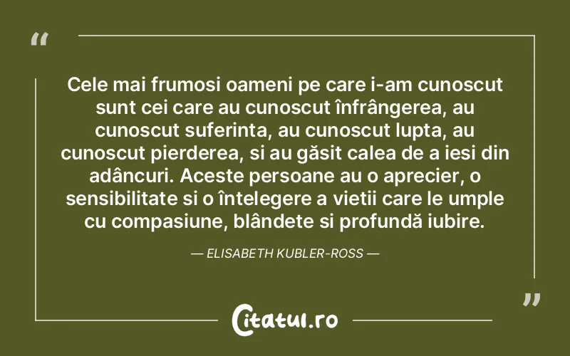 Cele mai frumoși oameni pe care i-am cunoscut sunt cei care au cunoscut înfrângerea, au cunoscut suferința, au cunoscut lupta, au cunoscut pierderea, și au găsit calea de a ieși din adâncuri. Aceste persoane au o aprecier, o sensibilitate și o înțelegere a vieții care le umple cu compasiune, blândețe și profundă iubire. Elisabeth Kubler-Ross
