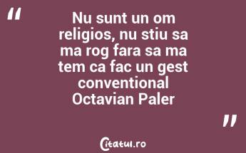 Nu sunt un om religios, nu stiu sa ma rog fara sa ma tem ca fac un gest conventional Octavian Paler...
