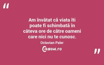 Am învățat că viața îți poate fi schimbată în câteva ore de către oameni care nici nu te cunosc. Octavian Paler...