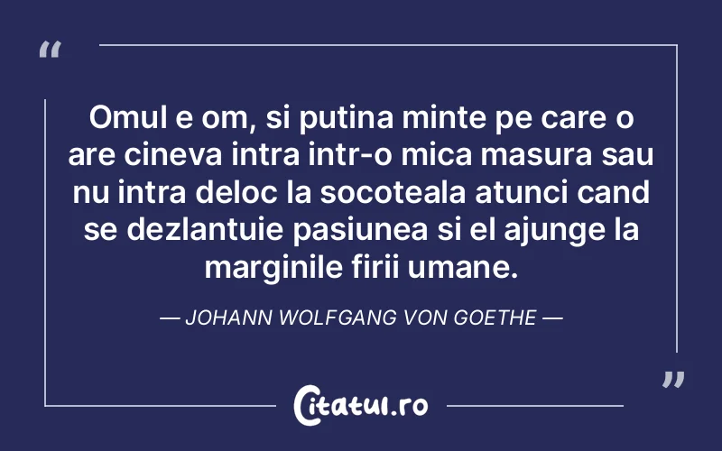 Omul e om, si putina minte pe care o are cineva intra intr-o mica masura sau nu intra deloc la socoteala atunci cand se dezlantuie pasiunea si el ajunge la marginile firii umane. Johann Wolfgang von Goethe