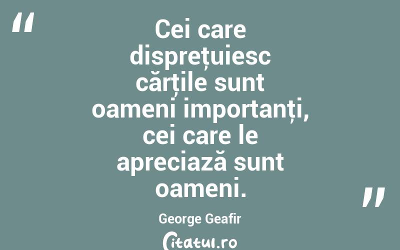 Cei care dispreţuiesc cărţile sunt oameni importanţi, cei care le apreciază sunt oameni. George Geafir
