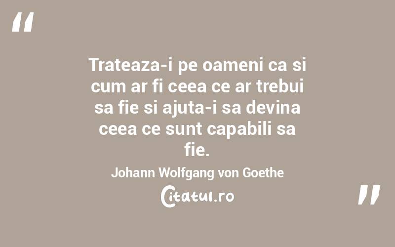 Trateaza-i pe oameni ca si cum ar fi ceea ce ar trebui sa fie si ajuta-i sa devina ceea ce sunt capabili sa fie. Johann Wolfgang von Goethe
