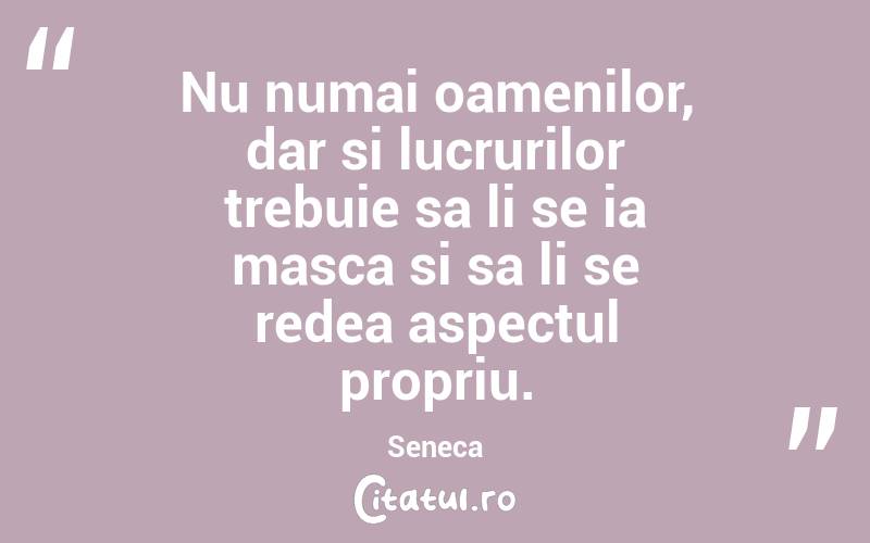 Nu numai oamenilor, dar si lucrurilor trebuie sa li se ia masca si sa li se redea aspectul propriu. Seneca
