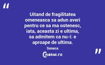 Uitand de fragilitatea omeneasca sa adun averi pentru ce sa ma ostenesc, iata, aceasta zi e ultima, sa admitem ca nu-i: e aproape de ultima. Seneca...