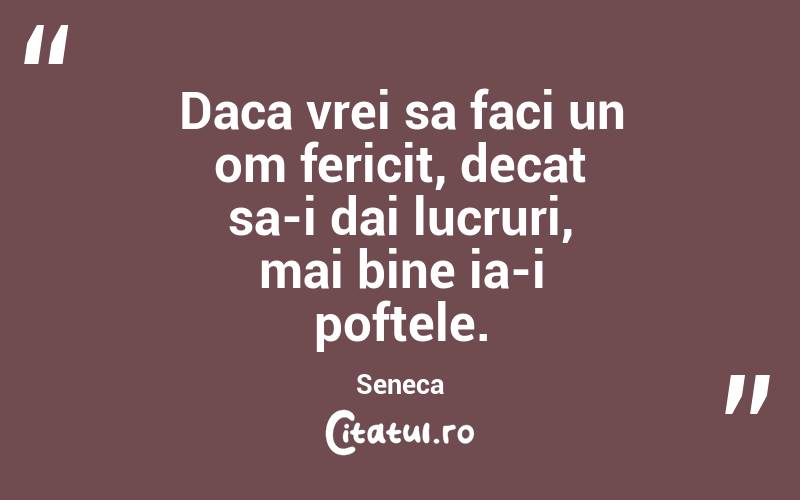 Daca vrei sa faci un om fericit, decat sa-i dai lucruri, mai bine ia-i poftele. Seneca