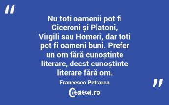 Nu toți oamenii pot fi Ciceroni și Platoni, Virgili sau Homeri, dar toți pot fi oameni buni. Prefer un om fără cunoștințe literare, decst cunoștințe literare fără om. Francesco Petrarca...