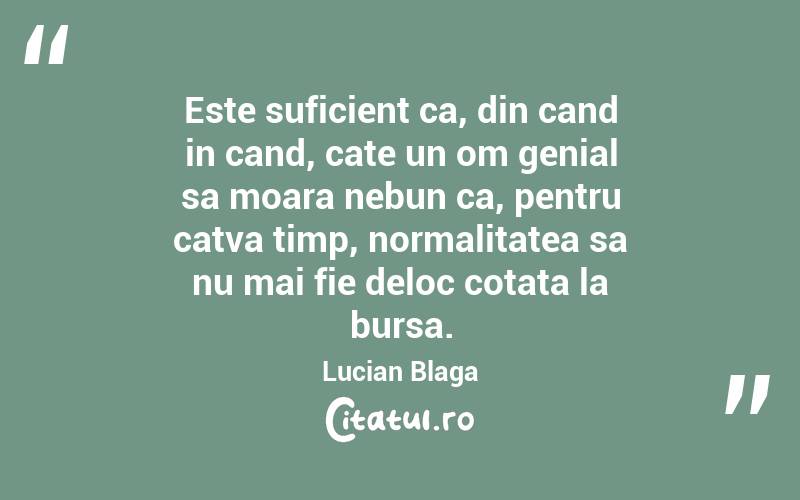 Este suficient ca, din cand in cand, cate un om genial sa moara nebun ca, pentru catva timp, normalitatea sa nu mai fie deloc cotata la bursa. Lucian Blaga