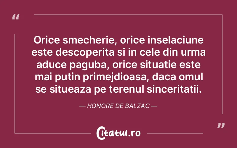 Orice smecherie, orice inselaciune este descoperita si in cele din urma aduce paguba, orice situatie este mai putin primejdioasa, daca omul se situeaza pe terenul sinceritatii. Honore de Balzac