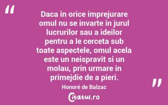 Daca in orice imprejurare omul nu se invarte in jurul lucrurilor sau a ideilor pentru a le cerceta sub toate aspectele, omul acela este un neispravit si un molau, prin urmare in primejdie de a pieri. Honoré de Balzac...