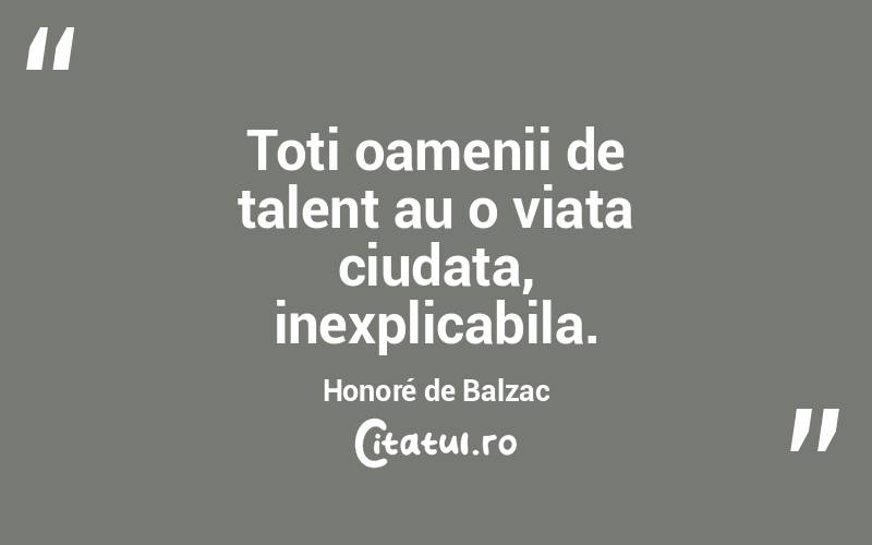 Toti oamenii de talent au o viata ciudata, inexplicabila. Honoré de Balzac
