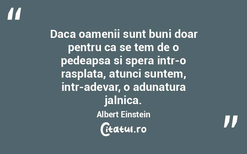 Daca oamenii sunt buni doar pentru ca se tem de o pedeapsa si spera intr-o rasplata, atunci suntem, intr-adevar, o adunatura jalnica. Albert Einstein
